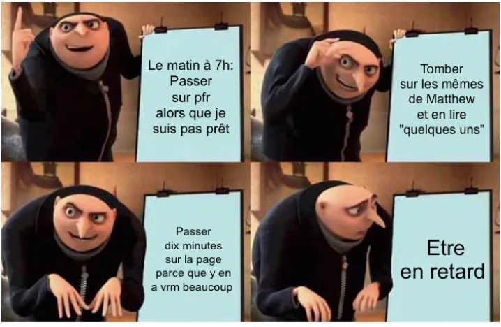 1-Le matin à 7h:
Passer sur pfr alors que je suis pas prêt 2-Tomber sur les mêmes de Matthew et en lire quelques uns 3- passer dix mins sur la page parce que y en a vraiment beaucoup 4 - etre en retard